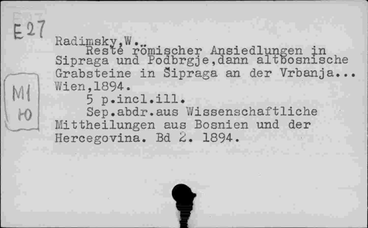 ﻿Radimsky,W...
Reste römischer Ansiedlungen in Sipraga und Podbrgje,dann altbosnische Grabsteine in Sipraga an der Vrbanja... Wien,1894.
5 p.incl.ill.
Sep.abdr.aus Wissenschaftliche Mittheilungen aus Bosnien und der Hercegovina. Bd 2. 1894.